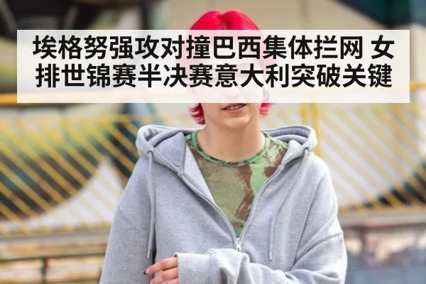 埃格努强攻对撞巴西集体拦网 女排世锦赛半决赛意大利突破关键